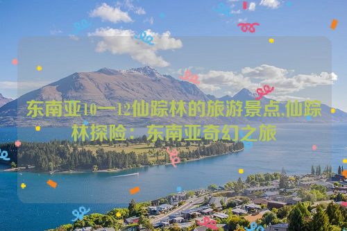 东南亚10一12仙踪林的旅游景点,仙踪林探险：东南亚奇幻之旅