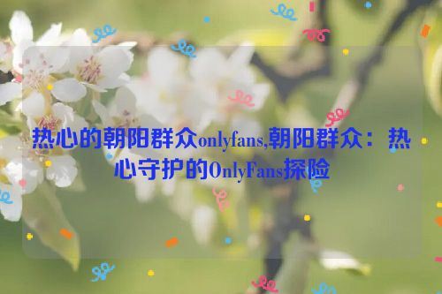 热心的朝阳群众onlyfans,朝阳群众：热心守护的OnlyFans探险