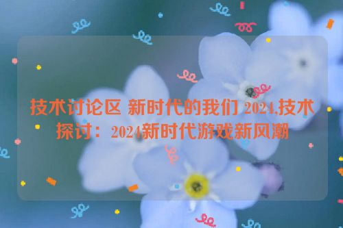 技术讨论区 新时代的我们 2024,技术探讨：2024新时代游戏新风潮