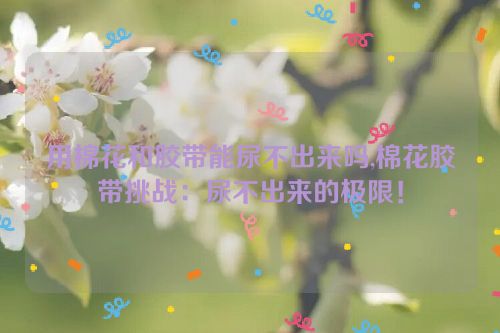 用棉花和胶带能尿不出来吗,棉花胶带挑战：尿不出来的极限！