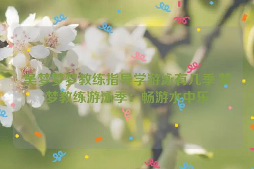 吴梦梦梦教练指导学游泳有几季,梦梦教练游泳季：畅游水中乐