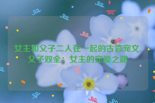 女主和父子二人在一起的古言宠文,父子双全：女主的宠爱之路