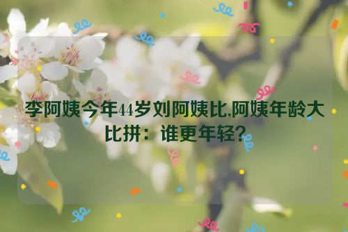 李阿姨今年44岁刘阿姨比,阿姨年龄大比拼：谁更年轻？