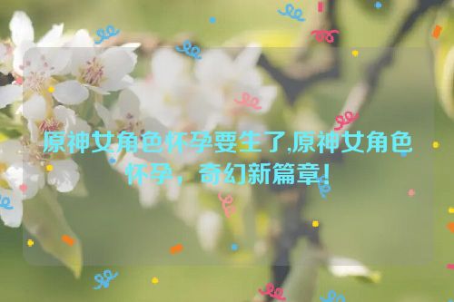 原神女角色怀孕要生了,原神女角色怀孕，奇幻新篇章！