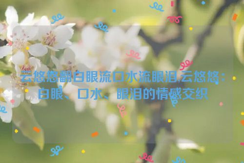 云悠悠翻白眼流口水流眼泪,云悠悠：白眼、口水、眼泪的情感交织