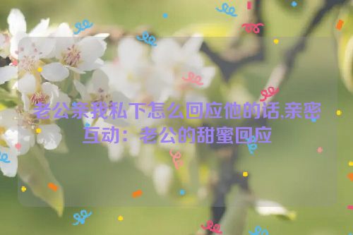 老公亲我私下怎么回应他的话,亲密互动：老公的甜蜜回应