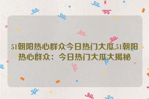 51朝阳热心群众今日热门大瓜,51朝阳热心群众：今日热门大瓜大揭秘