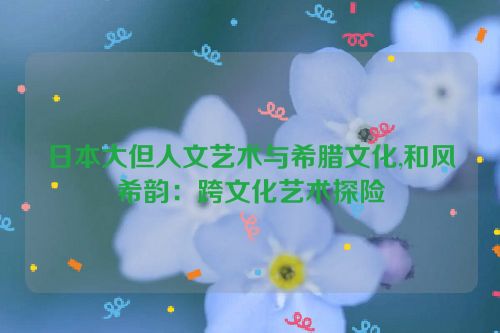 日本大但人文艺术与希腊文化,和风希韵：跨文化艺术探险