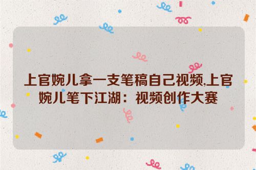 上官婉儿拿一支笔稿自己视频,上官婉儿笔下江湖：视频创作大赛