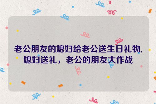 老公朋友的媳妇给老公送生日礼物,媳妇送礼，老公的朋友大作战