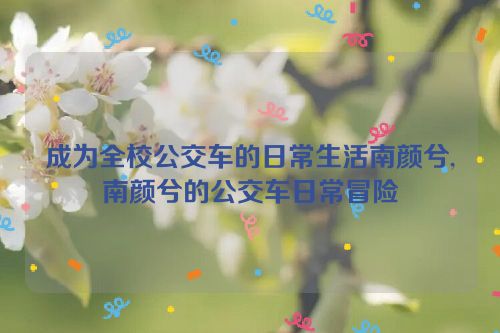 成为全校公交车的日常生活南颜兮,南颜兮的公交车日常冒险