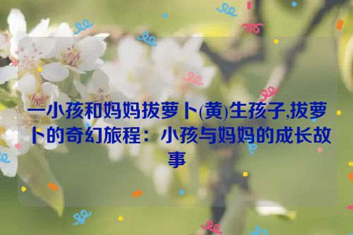 一小孩和妈妈拔萝卜(黄)生孩子,拔萝卜的奇幻旅程：小孩与妈妈的成长故事