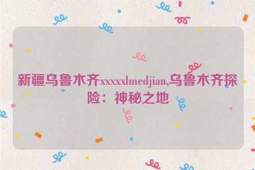 新疆乌鲁木齐xxxxxlmedjian,乌鲁木齐探险：神秘之地