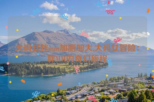 大码女胖mm加肥加大,大码女冒险：胖MM的奇幻旅程