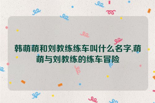 韩萌萌和刘教练练车叫什么名字,萌萌与刘教练的练车冒险