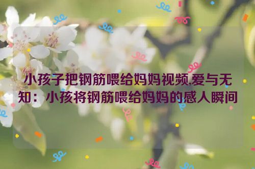 小孩子把钢筋喂给妈妈视频,爱与无知：小孩将钢筋喂给妈妈的感人瞬间