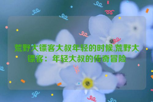 荒野大镖客大叔年轻的时候,荒野大镖客：年轻大叔的传奇冒险