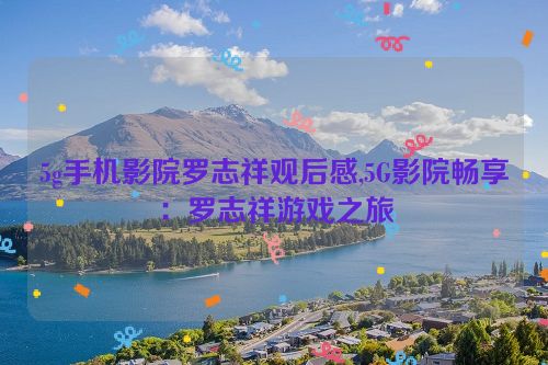 5g手机影院罗志祥观后感,5G影院畅享：罗志祥游戏之旅