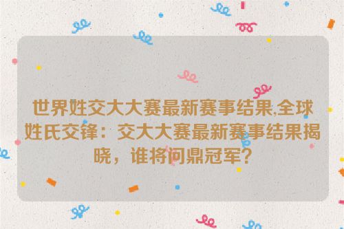 世界姓交大大赛最新赛事结果,全球姓氏交锋：交大大赛最新赛事结果揭晓，谁将问鼎冠军？