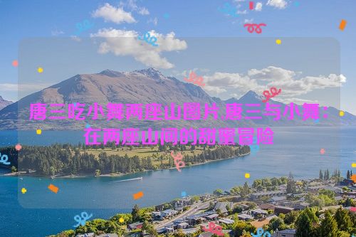 唐三吃小舞两座山图片,唐三与小舞：在两座山间的甜蜜冒险