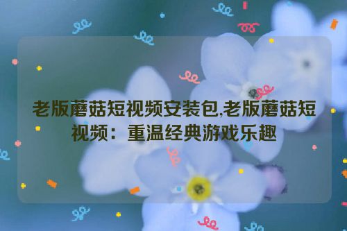 老版蘑菇短视频安装包,老版蘑菇短视频：重温经典游戏乐趣