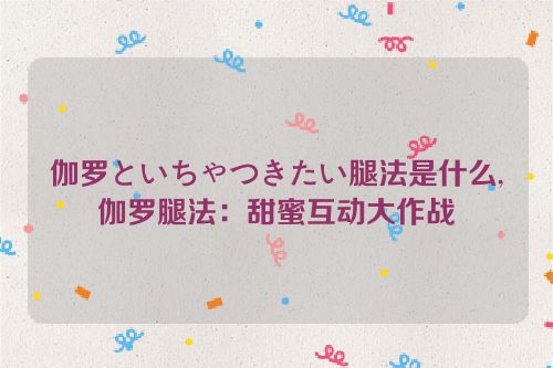 伽罗といちゃつきたい腿法是什么,伽罗腿法：甜蜜互动大作战