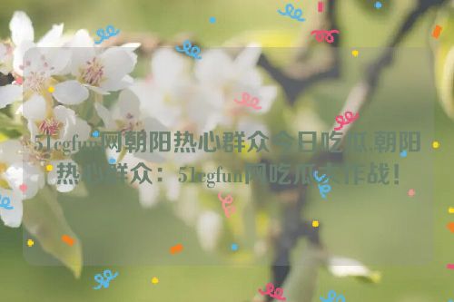 51cgfun网朝阳热心群众今日吃瓜,朝阳热心群众：51cgfun网吃瓜大作战！