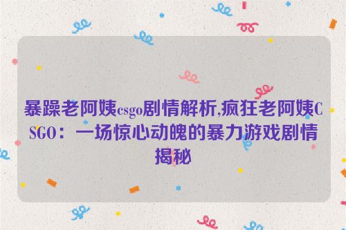 暴躁老阿姨csgo剧情解析,疯狂老阿姨CSGO：一场惊心动魄的暴力游戏剧情揭秘