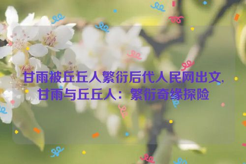 甘雨被丘丘人繁衍后代人民网出文,甘雨与丘丘人：繁衍奇缘探险