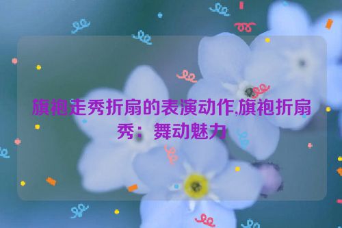 旗袍走秀折扇的表演动作,旗袍折扇秀：舞动魅力