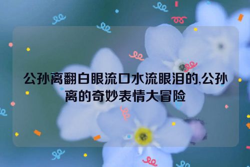 公孙离翻白眼流口水流眼泪的,公孙离的奇妙表情大冒险