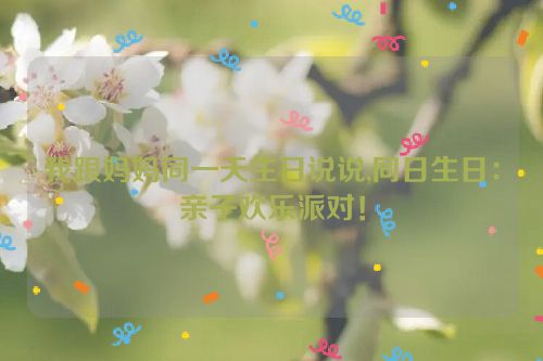 我跟妈妈同一天生日说说,同日生日：亲子欢乐派对！