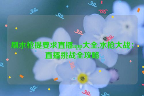 刷水枪提要求直播app大全,水枪大战：直播挑战全攻略