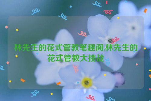 林先生的花式管教笔趣阁,林先生的花式管教大挑战