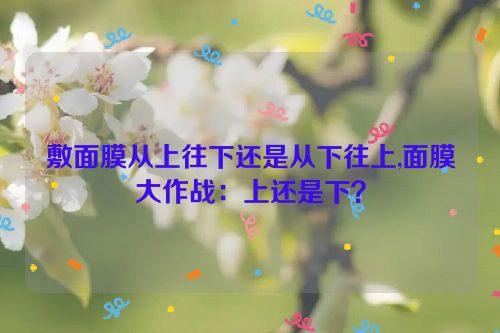 敷面膜从上往下还是从下往上,面膜大作战：上还是下？