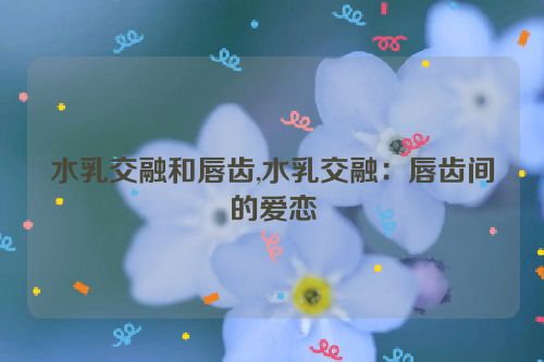 水乳交融和唇齿,水乳交融：唇齿间的爱恋