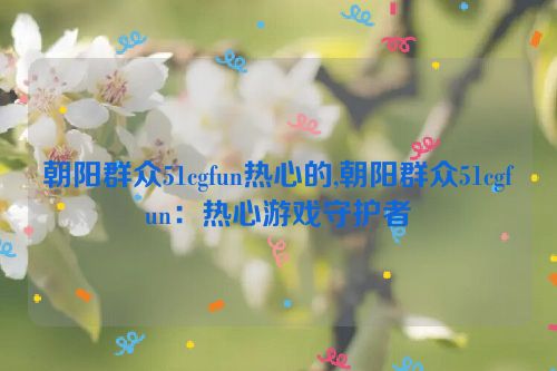 朝阳群众51cgfun热心的,朝阳群众51cgfun：热心游戏守护者