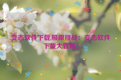 变态软件下载,极限挑战：变态软件下载大冒险！