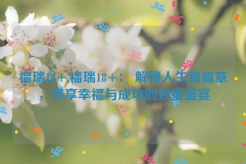 福瑞18+,福瑞18+： 解锁人生新篇章，尽享幸福与成功的双重盛宴