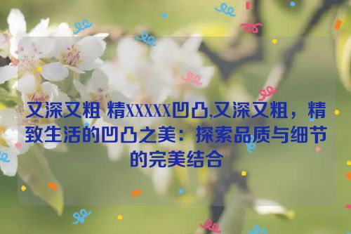 又深又粗 精XXXXX凹凸,又深又粗，精致生活的凹凸之美：探索品质与细节的完美结合