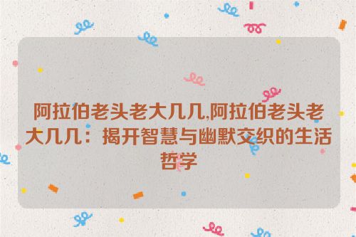 阿拉伯老头老大几几,阿拉伯老头老大几几：揭开智慧与幽默交织的生活哲学