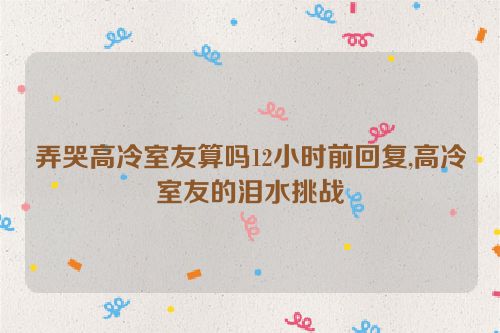 弄哭高冷室友算吗12小时前回复,高冷室友的泪水挑战