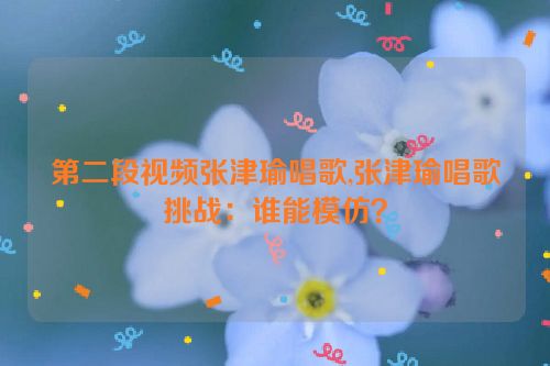 第二段视频张津瑜唱歌,张津瑜唱歌挑战：谁能模仿？