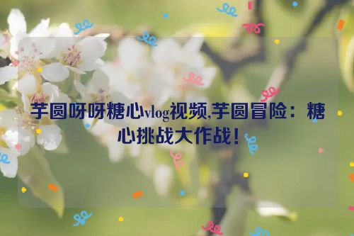 芋圆呀呀糖心vlog视频,芋圆冒险：糖心挑战大作战！