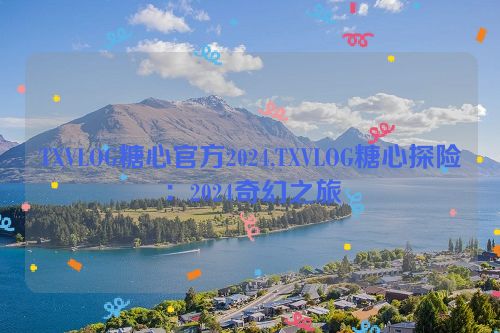 TXVLOG糖心官方2024,TXVLOG糖心探险：2024奇幻之旅