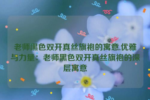 老师黑色双开真丝旗袍的寓意,优雅与力量：老师黑色双开真丝旗袍的深层寓意