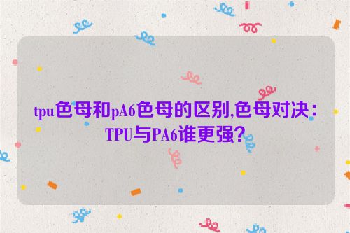 tpu色母和pA6色母的区别,色母对决：TPU与PA6谁更强？