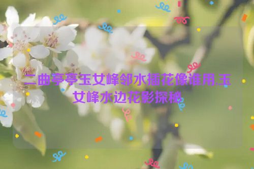 二曲亭亭玉女峰邻水插花像谁用,玉女峰水边花影探秘