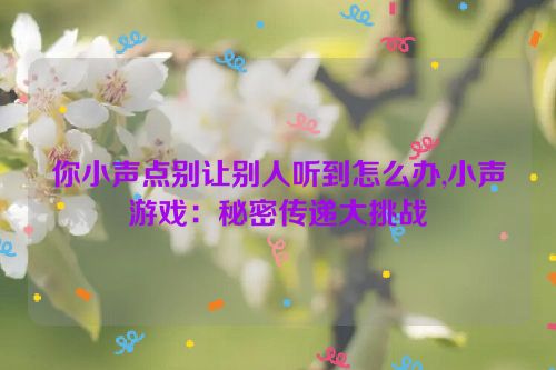 你小声点别让别人听到怎么办,小声游戏：秘密传递大挑战