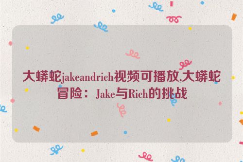 大蟒蛇jakeandrich视频可播放,大蟒蛇冒险：Jake与Rich的挑战